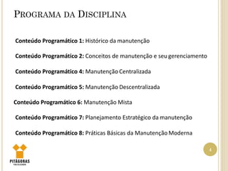 PROGRAMA DA DISCIPLINA
4
Conteúdo Programático 1: Histórico da manutenção
Conteúdo Programático 2: Conceitos de manutenção e seu gerenciamento
Conteúdo Programático 4: Manutenção Centralizada
Conteúdo Programático 5: Manutenção Descentralizada
Conteúdo Programático 6: Manutenção Mista
Conteúdo Programático 7: Planejamento Estratégico da manutenção
Conteúdo Programático 8: Práticas Básicas da Manutenção Moderna
 