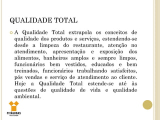 QUALIDADE TOTAL
 A Qualidade Total extrapola os conceitos de
qualidade dos produtos e serviços, estendendo-se
desde a limpeza do restaurante, atenção no
atendimento, apresentação e exposição dos
alimentos, banheiros amplos e sempre limpos,
funcionários bem vestidos, educados e bem
treinados, funcionários trabalhando satisfeitos,
pós vendas e serviço de atendimento ao cliente.
Hoje a Qualidade Total estende-se até às
questões de qualidade de vida e qualidade
ambiental.
 