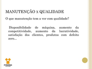 MANUTENÇÃO X QUALIDADE
O que manutenção tem a ver com qualidade?
Disponibilidade de máquina, aumento da
competitividade, aumento da lucratividade,
satisfação dos clientes, produtos com defeito
zero...
 