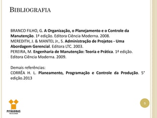 BIBLIOGRAFIA
5
BRANCO FILHO, G. A Organização, o Planejamento e o Controle da
Manutenção. 1ª edição. Editora Ciência Moderna. 2008.
MEREDITH, J. & MANTEL Jr., S. Administração de Projetos - Uma
Abordagem Gerencial. Editora LTC. 2003.
PEREIRA, M. Engenharia de Manutenção: Teoria e Prática. 1ª edição.
Editora Ciência Moderna. 2009.
Demais referências:
CORRÊA H. L. Planeamento, Programação e Controle da Produção. 5°
edição.2013
 