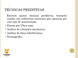 TÉCNICAS PREDITIVAS
Existem quatro técnicas preditivas, bastante
usadas nas indústrias nacionais que optaram por
este tipo de manutenção.
• Ensaio por Ultra-som;
• Análise de vibrações mecânicas;
• Análise de óleos lubrificantes;
• Termografia.
 