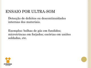 ENSAIO POR ULTRA-SOM
Detecção de defeitos ou descontinuidades
internas dos materiais.
Exemplos: bolhas de gás em fundidos;
microtrincas em forjados; escórias em uniões
soldadas, etc.
 