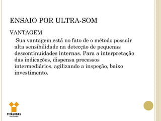 ENSAIO POR ULTRA-SOM
VANTAGEM
Sua vantagem está no fato de o método possuir
alta sensibilidade na detecção de pequenas
descontinuidades internas. Para a interpretação
das indicações, dispensa processos
intermediários, agilizando a inspeção, baixo
investimento.
 
