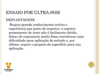 ENSAIO POR ULTRA-SOM
DESVANTAGENS
Requer grande conhecimento teórico e
experiência por parte do inspetor, o registro
permanente do teste não é facilmente obtido,
faixas de espessuras muito finas constituem uma
dificuldade para aplicação do método e, por
último, requer o preparo da superfície para sua
aplicação.
 