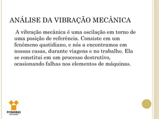 ANÁLISE DA VIBRAÇÃO MECÂNICA
A vibração mecânica é uma oscilação em torno de
uma posição de referência. Consiste em um
fenômeno quotidiano, e nós a encontramos em
nossas casas, durante viagens e no trabalho. Ela
se constitui em um processo destrutivo,
ocasionando falhas nos elementos de máquinas.
 