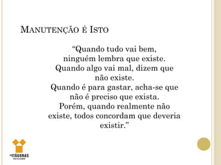 6
MANUTENÇÃO É ISTO
“Quando tudo vai bem,
ninguém lembra que existe.
Quando algo vai mal, dizem que
não existe.
Quando é para gastar, acha-se que
não é preciso que exista.
Porém, quando realmente não
existe, todos concordam que deveria
existir.”
 
