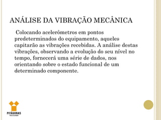 ANÁLISE DA VIBRAÇÃO MECÂNICA
Colocando acelerômetros em pontos
predeterminados do equipamento, aqueles
capitarão as vibrações recebidas. A análise destas
vibrações, observando a evolução do seu nível no
tempo, fornecerá uma série de dados, nos
orientando sobre o estado funcional de um
determinado componente.
 