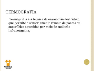 TERMOGRAFIA
Termografia é a técnica de ensaio não destrutivo
que permite o sensoriamento remoto de pontos ou
superfícies aquecidas por meio de radiação
infravermelha.
 