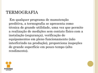 TERMOGRAFIA
Em qualquer programa de manutenção
preditiva, a termografia se apresenta como
técnica de grande utilidade, uma vez que permite
a realização de medições sem contato físico com a
instalação (segurança), verificação de
equipamentos em pleno funcionamento (não
interferindo na produção), proporciona inspeções
de grande superfície em pouco tempo (alto
rendimento).
 