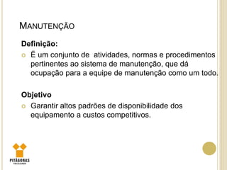 MANUTENÇÃO
Definição:
 Ë um conjunto de atividades, normas e procedimentos
pertinentes ao sistema de manutenção, que dá
ocupação para a equipe de manutenção como um todo.
Objetivo
 Garantir altos padrões de disponibilidade dos
equipamento a custos competitivos.
 