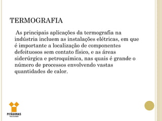 TERMOGRAFIA
As principais aplicações da termografia na
indústria incluem as instalações elétricas, em que
é importante a localização de componentes
defeituosos sem contato físico, e as áreas
siderúrgica e petroquímica, nas quais é grande o
número de processos envolvendo vastas
quantidades de calor.
 