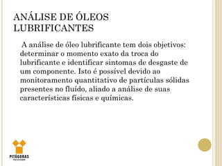 ANÁLISE DE ÓLEOS
LUBRIFICANTES
A análise de óleo lubrificante tem dois objetivos:
determinar o momento exato da troca do
lubrificante e identificar sintomas de desgaste de
um componente. Isto é possível devido ao
monitoramento quantitativo de partículas sólidas
presentes no fluído, aliado a análise de suas
características físicas e químicas.
 