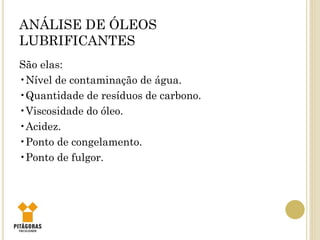 ANÁLISE DE ÓLEOS
LUBRIFICANTES
São elas:
•Nível de contaminação de água.
•Quantidade de resíduos de carbono.
•Viscosidade do óleo.
•Acidez.
•Ponto de congelamento.
•Ponto de fulgor.
 