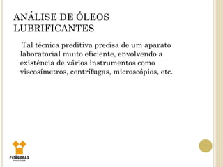 ANÁLISE DE ÓLEOS
LUBRIFICANTES
Tal técnica preditiva precisa de um aparato
laboratorial muito eficiente, envolvendo a
existência de vários instrumentos como
viscosímetros, centrífugas, microscópios, etc.
 