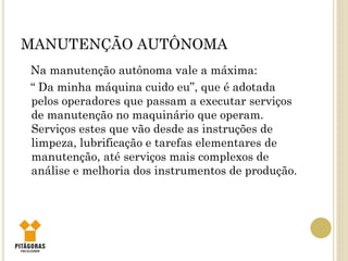MANUTENÇÃO AUTÔNOMA
Na manutenção autônoma vale a máxima:
“ Da minha máquina cuido eu”, que é adotada
pelos operadores que passam a executar serviços
de manutenção no maquinário que operam.
Serviços estes que vão desde as instruções de
limpeza, lubrificação e tarefas elementares de
manutenção, até serviços mais complexos de
análise e melhoria dos instrumentos de produção.
 