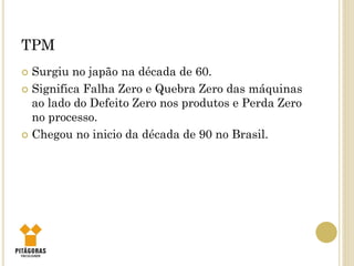 TPM
 Surgiu no japão na década de 60.
 Significa Falha Zero e Quebra Zero das máquinas
ao lado do Defeito Zero nos produtos e Perda Zero
no processo.
 Chegou no inicio da década de 90 no Brasil.
 