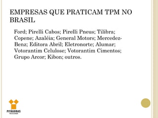 EMPRESAS QUE PRATICAM TPM NO
BRASIL
Ford; Pirelli Cabos; Pirelli Pneus; Tilibra;
Copene; Azaléia; General Motors; Mercedez-
Benz; Editora Abril; Eletronorte; Alumar;
Votorantim Celulose; Votorantim Cimentos;
Grupo Arcor; Kibon; outros.
 