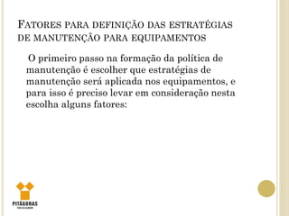 FATORES PARA DEFINIÇÃO DAS ESTRATÉGIAS
DE MANUTENÇÃO PARA EQUIPAMENTOS
O primeiro passo na formação da política de
manutenção é escolher que estratégias de
manutenção será aplicada nos equipamentos, e
para isso é preciso levar em consideração nesta
escolha alguns fatores:
 