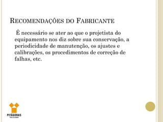 RECOMENDAÇÕES DO FABRICANTE
É necessário se ater ao que o projetista do
equipamento nos diz sobre sua conservação, a
periodicidade de manutenção, os ajustes e
calibrações, os procedimentos de correção de
falhas, etc.
 