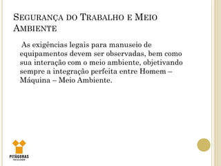 SEGURANÇA DO TRABALHO E MEIO
AMBIENTE
As exigências legais para manuseio de
equipamentos devem ser observadas, bem como
sua interação com o meio ambiente, objetivando
sempre a integração perfeita entre Homem –
Máquina – Meio Ambiente.
 
