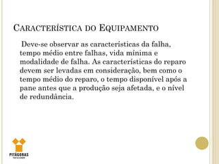 CARACTERÍSTICA DO EQUIPAMENTO
Deve-se observar as características da falha,
tempo médio entre falhas, vida mínima e
modalidade de falha. As características do reparo
devem ser levadas em consideração, bem como o
tempo médio do reparo, o tempo disponível após a
pane antes que a produção seja afetada, e o nível
de redundância.
 