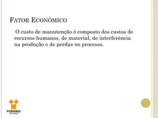 FATOR ECONÔMICO
O custo de manutenção é composto dos custos de
recursos humanos, de material, de interferência
na produção e de perdas no processo.
 