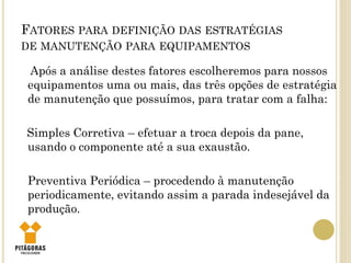FATORES PARA DEFINIÇÃO DAS ESTRATÉGIAS
DE MANUTENÇÃO PARA EQUIPAMENTOS
Após a análise destes fatores escolheremos para nossos
equipamentos uma ou mais, das três opções de estratégia
de manutenção que possuímos, para tratar com a falha:
Simples Corretiva – efetuar a troca depois da pane,
usando o componente até a sua exaustão.
Preventiva Periódica – procedendo à manutenção
periodicamente, evitando assim a parada indesejável da
produção.
 
