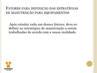 FATORES PARA DEFINIÇÃO DAS ESTRATÉGIAS
DE MANUTENÇÃO PARA EQUIPAMENTOS
Após estudar cada um desses fatores, deve-se
definir as estratégias de manutenção a serem
trabalhadas de acordo com a nossa realidade.
 