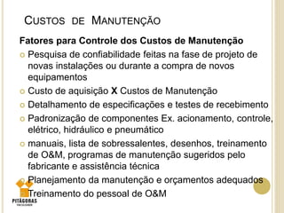 CUSTOS DE MANUTENÇÃO
Fatores para Controle dos Custos de Manutenção
 Pesquisa de confiabilidade feitas na fase de projeto de
novas instalações ou durante a compra de novos
equipamentos
 Custo de aquisição X Custos de Manutenção
 Detalhamento de especificações e testes de recebimento
 Padronização de componentes Ex. acionamento, controle,
elétrico, hidráulico e pneumático
 manuais, lista de sobressalentes, desenhos, treinamento
de O&M, programas de manutenção sugeridos pelo
fabricante e assistência técnica
 Planejamento da manutenção e orçamentos adequados
 Treinamento do pessoal de O&M
 