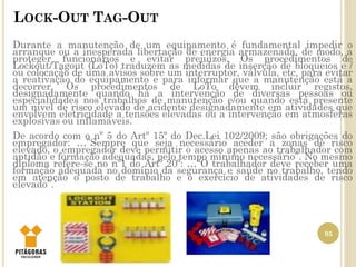 LOCK-OUT TAG-OUT
95
Durante a manutenção de um equipamento é fundamental impedir o
arranque ou a inesperada libertação de energia armazenada, de modo, a
proteger funcionários e evitar prejuízos. Os procedimentos de
Lockout/Tagout (LoTo) traduzem as medidas de inserção de bloqueios e /
ou colocação de uma avisos sobre um interruptor, válvula, etc, para evitar
a reativação do equipamento e para informar que a manutenção está a
decorrer. Os procedimentos de LoTo devem incluir registos,
designadamente quando há a intervenção de diversas pessoas ou
especialidades nos trabalhos de manutenção e/ou quando está presente
um nível de risco elevado de acidente designadamente em atividades que
envolvem eletricidade a tensões elevadas ou a intervenção em atmosferas
explosivas ou inflamáveis.
De acordo com o nº 5 do Artº 15º do Dec.Lei 102/2009; são obrigações do
empregador: …”Sempre que seja necessário aceder a zonas de risco
elevado, o empregador deve permitir o acesso apenas ao trabalhador com
aptidão e formação adequadas, pelo tempo mínimo necessário”. No mesmo
diploma refere-se no nº1 do Artº 20º: …“O trabalhador deve receber uma
formação adequada no domínio da segurança e saúde no trabalho, tendo
em atenção o posto de trabalho e o exercício de atividades de risco
elevado”.
 