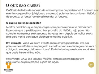 O QUE SAO CASES?
96
CASE são histórias de sucesso de uma empresa ou profissional. É comum em
eventos corporativos (dirigidos a empresas) palestrantes contarem histórias
de sucesso, os 'cases' ou abrasileirando, os 'causos'.
O que se pretende com isto?
Mostrar caminhos que empresas/pessoas percorreram e se deram bem.
Espera-se que a platéia possa tirar proveito da história, seja para não
cometer os mesmos erros (sucesso às vezes vem depois de muitos erros),
seja para ver se consegue alcançar o mesmo objetivo.
Um exemplo: você vai a um evento sobre empregabilidade. Um dos
palestrantes está bem empregado e conta como ele conseguiu arrumar o
cobiçado emprego. Isto é um 'case'. Da história do palestrante você vê o
que pode lhe ser útil ou não.
Resumindo: CASE são 'causos' mesmo. Histórias contadas por um
palestrante ou pelo próprio sujeito da ação
 