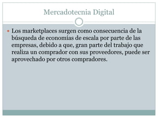 Mercadotecnia DigitalLos marketplaces surgen como consecuencia de la búsqueda de economías de escala por parte de las empresas, debido a que, gran parte del trabajo que realiza un comprador con sus proveedores, puede ser aprovechado por otros compradores.
