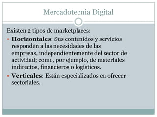 Mercadotecnia DigitalExisten 2 tipos de marketplaces:Horizontales: Sus contenidos y servicios responden a las necesidades de las empresas, independientemente del sector de actividad; como, por ejemplo, de materiales indirectos, financieros o logísticos.Verticales: Están especializados en ofrecer sectoriales.