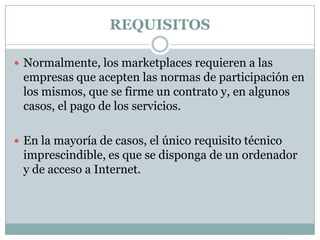 REQUISITOSNormalmente, los marketplaces requieren a las empresas que acepten las normas de participación en los mismos, que se firme un contrato y, en algunos casos, el pago de los servicios. En la mayoría de casos, el único requisito técnico imprescindible, es que se disponga de un ordenador y de acceso a Internet.