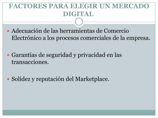 FACTORES PARA ELEGIR UN MERCADO DIGITAL Adecuación de las herramientas de Comercio Electrónico a los procesos comerciales de la empresa.Garantías de seguridad y privacidad en las transacciones.Solidez y reputación del Marketplace.