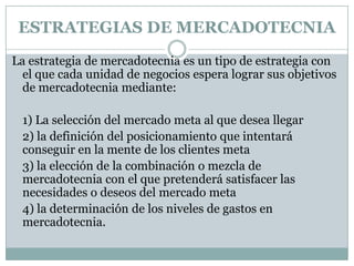 ESTRATEGIAS DE MERCADOTECNIALa estrategia de mercadotecnia es un tipo de estrategia con el que cada unidad de negocios espera lograr sus objetivos de mercadotecnia mediante: 	1) La selección del mercado meta al que desea llegar	2) la definición del posicionamiento que intentará conseguir en la mente de los clientes meta 	3) la elección de la combinación o mezcla de mercadotecnia con el que pretenderá satisfacer las necesidades o deseos del mercado meta 	4) la determinación de los niveles de gastos en mercadotecnia. 