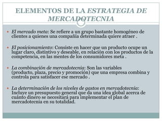 ELEMENTOS DE LA ESTRATEGIA DE MERCADOTECNIAEl mercado meta: Se refiere a un grupo bastante homogéneo de clientes a quienes una compañía determinada quiere atraer .El posicionamiento: Consiste en hacer que un producto ocupe un lugar claro, distintivo y deseable, en relación con los productos de la competencia, en las mentes de los consumidores meta . La combinación de mercadotecnia: Son las variables (producto, plaza, precio y promoción) que una empresa combina y controla para satisfacer ese mercado .La determinación de los niveles de gastos en mercadotecnia: Incluye un presupuesto general que da una idea global acerca de cuánto dinero se necesitará para implementar el plan de mercadotecnia en su totalidad.
