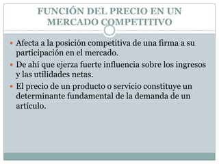 FUNCIÓN DEL PRECIO EN UN MERCADO COMPETITIVOAfecta a la posición competitiva de una firma a su participación en el mercado. De ahí que ejerza fuerte influencia sobre los ingresos y las utilidades netas.El precio de un producto o servicio constituye un determinante fundamental de la demanda de un artículo. 