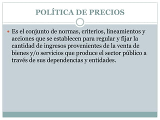 POLÍTICA DE PRECIOSEs el conjunto de normas, criterios, lineamientos y acciones que se establecen para regular y fijar la cantidad de ingresos provenientes de la venta de bienes y/o servicios que produce el sector público a través de sus dependencias y entidades. 