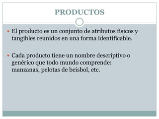 PRODUCTOSEl producto es un conjunto de atributos físicos y tangibles reunidos en una forma identificable.Cada producto tiene un nombre descriptivo o genérico que todo mundo comprende: manzanas, pelotas de beisbol, etc.