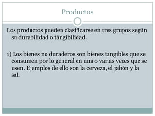 ProductosLos productos pueden clasificarse en tres grupos según su durabilidad o tángibilidad.1) Los bienes no duraderos son bienes tangibles que se consumen por lo general en una o varias veces que se usen. Ejemplos de ello son la cerveza, el jabón y la sal.