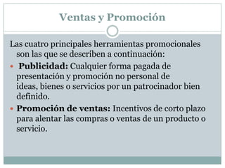 Ventas y PromociónLas cuatro principales herramientas promocionales son las que se describen a continuación:Publicidad: Cualquier forma pagada de presentación y promoción no personal de ideas, bienes o servicios por un patrocinador bien definido.Promoción de ventas: Incentivos de corto plazo para alentar las compras o ventas de un producto o servicio.