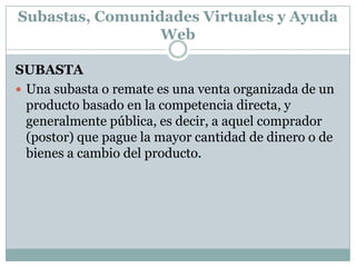 Subastas, Comunidades Virtuales y Ayuda WebSUBASTAUna subasta o remate es una venta organizada de un producto basado en la competencia directa, y generalmente pública, es decir, a aquel comprador (postor) que pague la mayor cantidad de dinero o de bienes a cambio del producto.