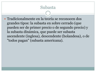 SubastaTradicionalmente en la teoría se reconocen dos grandes tipos: la subasta en sobre cerrado (que pueden ser de primer precio o de segundo precio) y la subasta dinámica, que puede ser subasta ascendente (inglesa), descendente (holandesa), o de "todos pagan" (subasta americana). 