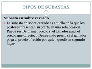 TIPOS DE SUBASTASSubasta en sobre cerrado La subasta en sobre cerrado es aquella en la que los postores presentan su oferta en una sola ocasión. Puede ser De primer precio si el ganador paga el precio que ofreció, o De segundo precio si el ganador paga el precio ofrecido por quien quedó en segundo lugar.