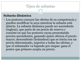 Tipos de subastasSubasta dinámica Los postores conocen las ofertas de su competencia y pueden modificar la suya mientras la subasta está abierta. La subasta dinámica puede ser ascendente (inglesa), que parte de un precio de reserva y consiste en que los postores vayan presentando precios ascendentes, ganando quien ofrezca el precio mayor; descendente (holandesa) que se inicia con un precio determinado, superior a todas las ofertas, y que el subastador va bajando por etapas: gana el postor que primero acepta un precio. 