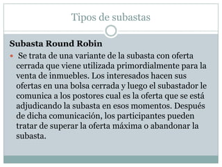 Tipos de subastasSubasta Round Robin Se trata de una variante de la subasta con oferta cerrada que viene utilizada primordialmente para la venta de inmuebles. Los interesados hacen sus ofertas en una bolsa cerrada y luego el subastador le comunica a los postores cual es la oferta que se está adjudicando la subasta en esos momentos. Después de dicha comunicación, los participantes pueden tratar de superar la oferta máxima o abandonar la subasta.