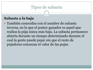 Tipos de subastaSubasta a la baja  También conocidas con el nombre de subasta inversa, en la que el postor ganador es aquel que realiza la púja única más baja. La subasta permanece abierta durante un tiempo determinado durante el cual la gente puede pujar sin que el resto de pujadores conozcan el valor de las pujas. 