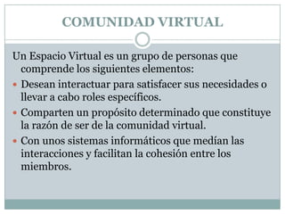 COMUNIDAD VIRTUALUn Espacio Virtual es un grupo de personas que comprende los siguientes elementos:Desean interactuar para satisfacer sus necesidades o llevar a cabo roles específicos.Comparten un propósito determinado que constituye la razón de ser de la comunidad virtual.Con unos sistemas informáticos que medían las interacciones y facilitan la cohesión entre los miembros.