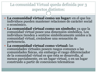La comunidad Virtual queda definida por 3 aspectos distintos:La comunidad virtual como un lugar: en el que los individuos pueden mantener relaciones de carácter social o económico.La comunidad virtual como un símbolo: ya que la comunidad virtual posee una dimensión simbólica. Los individuos tienden a sentirse simbólicamente unidos a la comunidad virtual, creándose una sensación de pertenencia.La comunidad virtual como virtual: las comunidades virtuales poseen rasgos comunes a las comunidades físicas, sin embargo el rasgo diferenciador de la comunidad virtual es que ésta se desarrolla, al menos parcialmente, en un lugar virtual, o en un lugar construido a partir de conexiones telemáticas